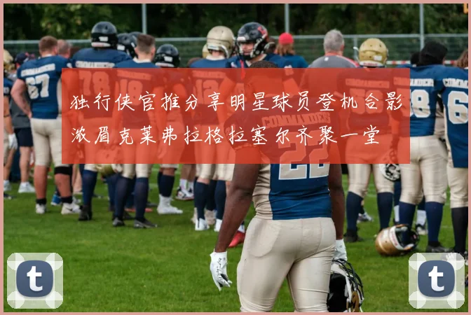 独行侠官推分享明星球员登机合影浓眉克莱弗拉格拉塞尔齐聚一堂