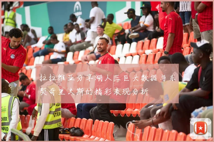 拉拉维亚分享湖人三巨头数据与东契奇里夫斯的精彩表现分析