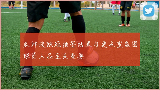 瓜帅谈欧冠抽签结果与更衣室氛围球员人品至关重要