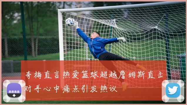 夸梅直言热爱篮球超越詹姆斯直击对手心中痛点引发热议