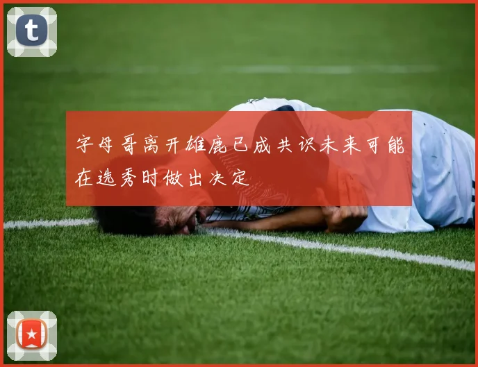 字母哥离开雄鹿已成共识未来可能在选秀时做出决定