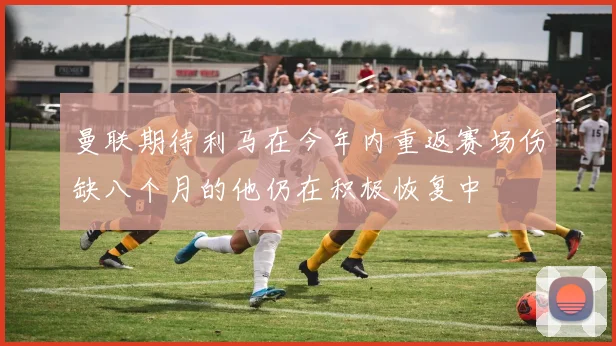 曼联期待利马在今年内重返赛场伤缺八个月的他仍在积极恢复中