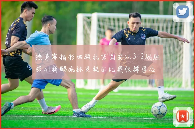 热身赛精彩回顾北京国安以3-2战胜深圳新鹏城林良铭法比奥张稀哲各入一球