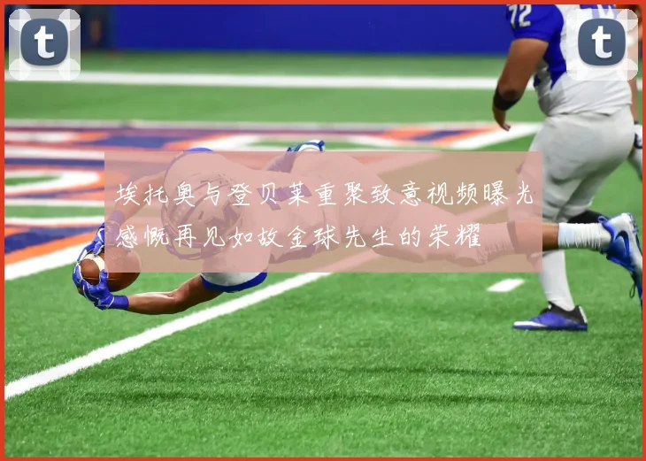 埃托奥与登贝莱重聚致意视频曝光感慨再见如故金球先生的荣耀