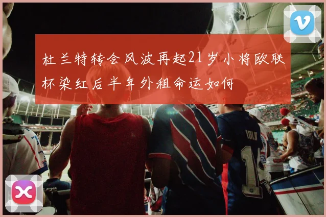 杜兰特转会风波再起21岁小将欧联杯染红后半年外租命运如何