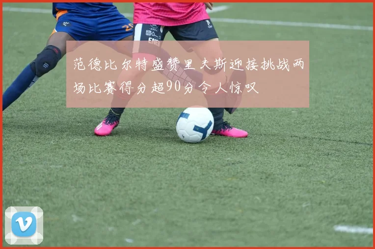 范德比尔特盛赞里夫斯迎接挑战两场比赛得分超90分令人惊叹