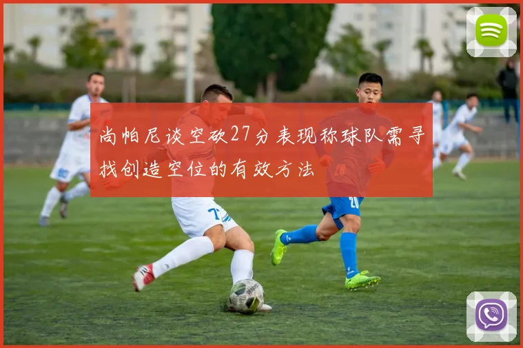 尚帕尼谈空砍27分表现称球队需寻找创造空位的有效方法