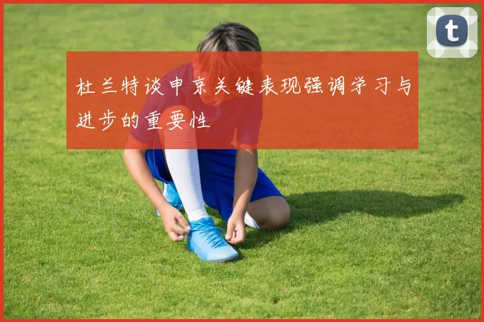 杜兰特谈申京关键表现强调学习与进步的重要性