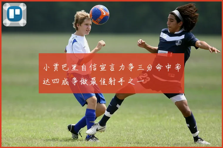 小贾巴里自信宣言力争三分命中率达四成争做最佳射手之一