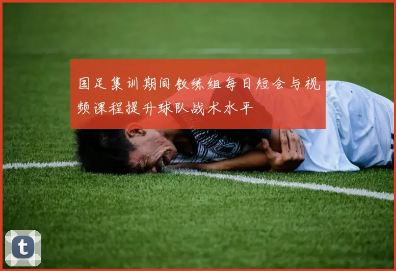 国足集训期间教练组每日短会与视频课程提升球队战术水平