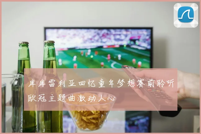 库库雷利亚回忆童年梦想赛前聆听欧冠主题曲激动人心