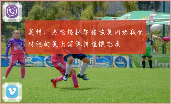 奥特：杰伦格林即将恢复训练我们对他的复出需保持谨慎态度