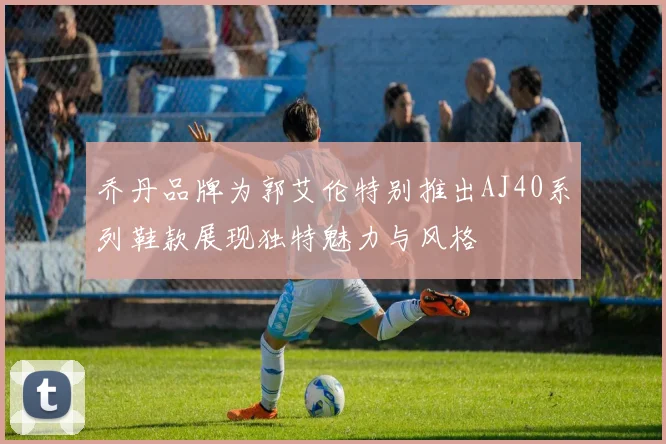 乔丹品牌为郭艾伦特别推出AJ40系列鞋款展现独特魅力与风格