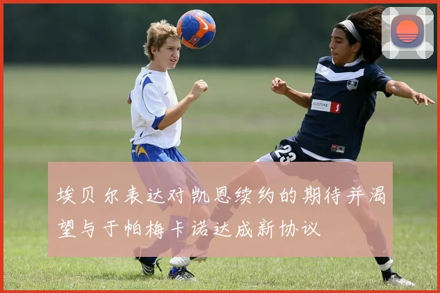 埃贝尔表达对凯恩续约的期待并渴望与于帕梅卡诺达成新协议