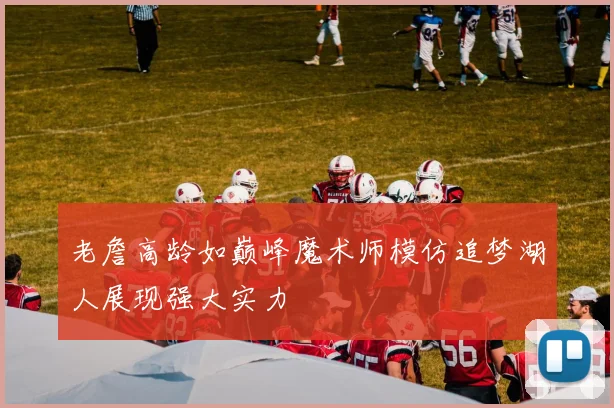 老詹高龄如巅峰魔术师模仿追梦湖人展现强大实力
