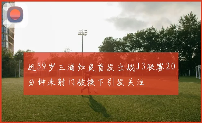 近59岁三浦知良首发出战J3联赛20分钟未射门被换下引发关注