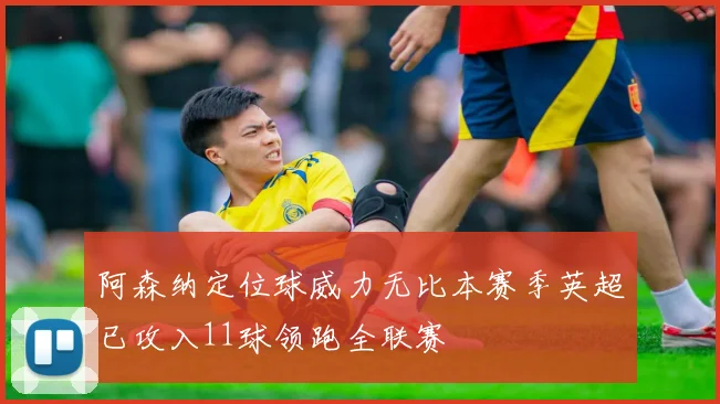 阿森纳定位球威力无比本赛季英超已攻入11球领跑全联赛