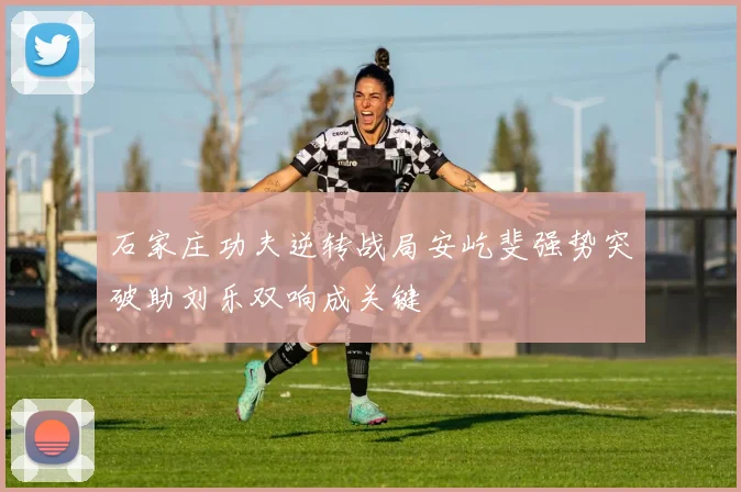 石家庄功夫逆转战局安屹斐强势突破助刘乐双响成关键