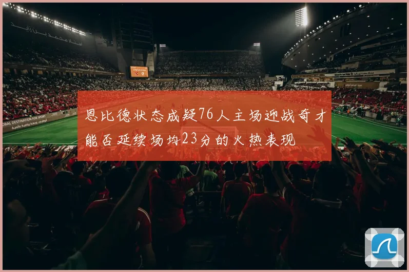 恩比德状态成疑76人主场迎战奇才能否延续场均23分的火热表现