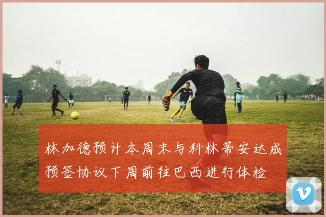 林加德预计本周末与科林蒂安达成预签协议下周前往巴西进行体检