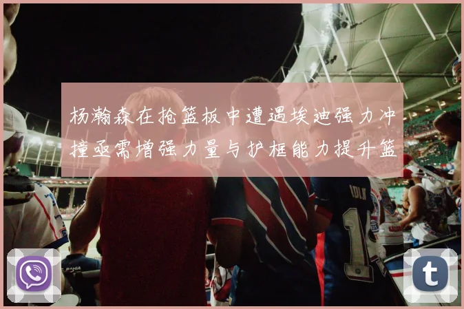 杨瀚森在抢篮板中遭遇埃迪强力冲撞亟需增强力量与护框能力提升篮板表现