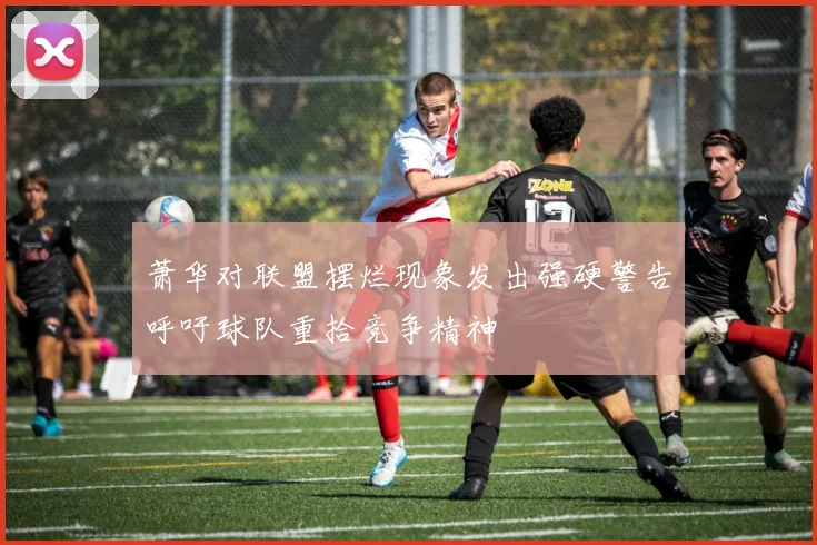 萧华对联盟摆烂现象发出强硬警告呼吁球队重拾竞争精神