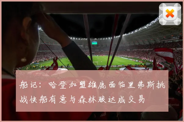 船记：哈登加盟雄鹿面临里弗斯挑战快船有意与森林狼达成交易