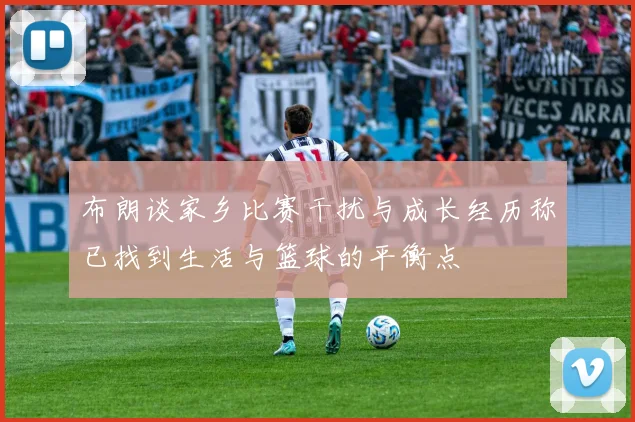 布朗谈家乡比赛干扰与成长经历称已找到生活与篮球的平衡点