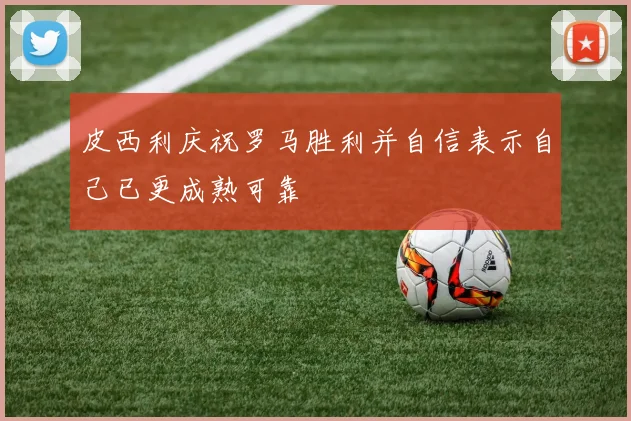 皮西利庆祝罗马胜利并自信表示自己已更成熟可靠