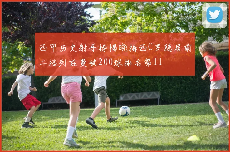 西甲历史射手榜揭晓梅西C罗稳居前二格列兹曼破200球排名第11