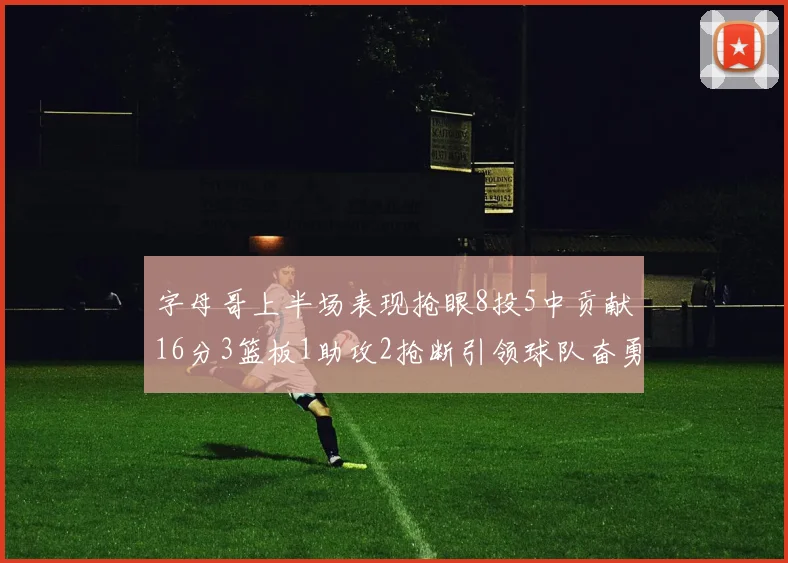 字母哥上半场表现抢眼8投5中贡献16分3篮板1助攻2抢断引领球队奋勇争先