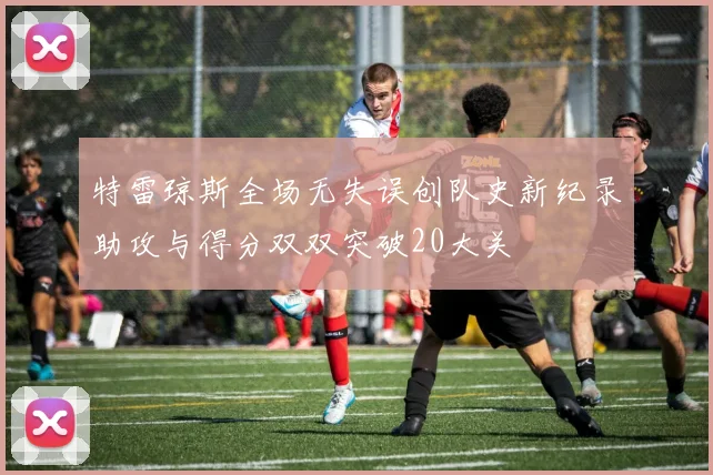 特雷琼斯全场无失误创队史新纪录助攻与得分双双突破20大关