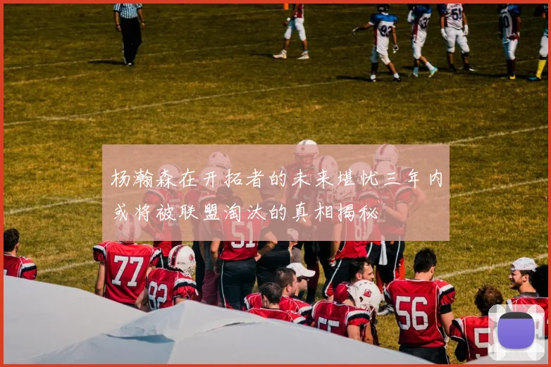 杨瀚森在开拓者的未来堪忧三年内或将被联盟淘汰的真相揭秘