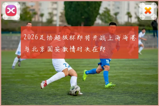 2026足协超级杯即将开战上海海港与北京国安激情对决在即