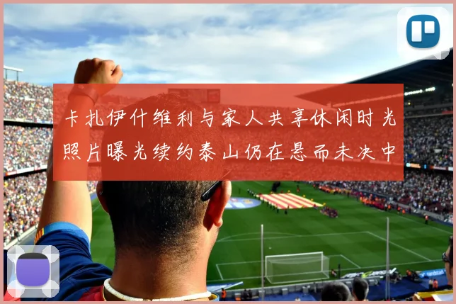 卡扎伊什维利与家人共享休闲时光照片曝光续约泰山仍在悬而未决中