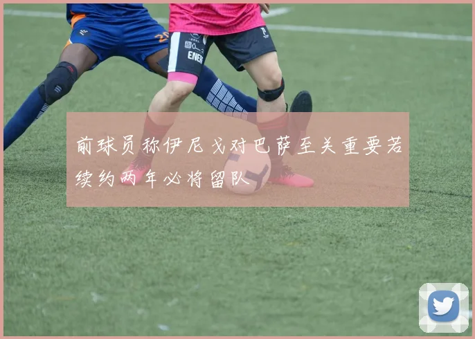 前球员称伊尼戈对巴萨至关重要若续约两年必将留队