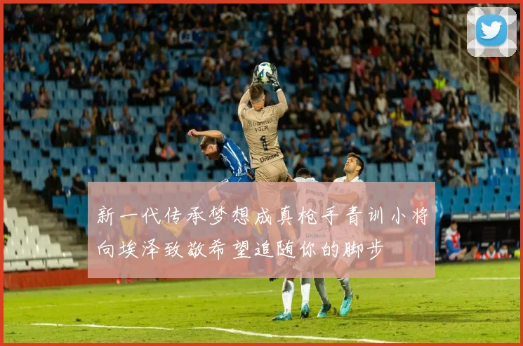 新一代传承梦想成真枪手青训小将向埃泽致敬希望追随你的脚步